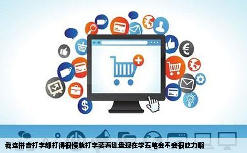 我连拼音打字都打得很慢就打字要看键盘现在学五笔会不会很吃力啊